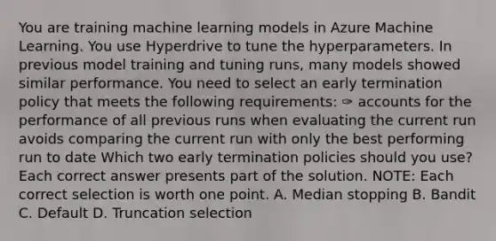 You are training machine learning models in Azure Machine Learning. You use Hyperdrive to tune the hyperparameters. In previous model training and tuning runs, many models showed similar performance. You need to select an early termination policy that meets the following requirements: ✑ accounts for the performance of all previous runs when evaluating the current run avoids comparing the current run with only the best performing run to date Which two early termination policies should you use? Each correct answer presents part of the solution. NOTE: Each correct selection is worth one point. A. Median stopping B. Bandit C. Default D. Truncation selection