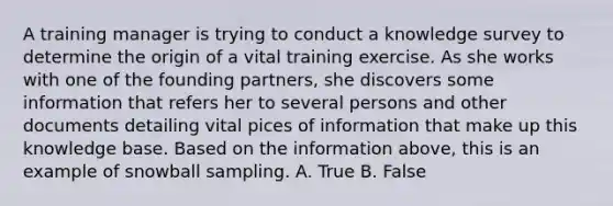 A training manager is trying to conduct a knowledge survey to determine the origin of a vital training exercise. As she works with one of the founding partners, she discovers some information that refers her to several persons and other documents detailing vital pices of information that make up this knowledge base. Based on the information above, this is an example of snowball sampling. A. True B. False