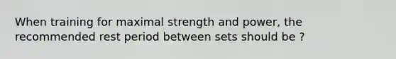 When training for maximal strength and power, the recommended rest period between sets should be ?