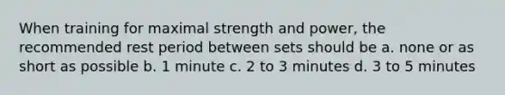 When training for maximal strength and power, the recommended rest period between sets should be a. none or as short as possible b. 1 minute c. 2 to 3 minutes d. 3 to 5 minutes