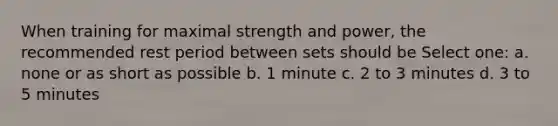 When training for maximal strength and power, the recommended rest period between sets should be Select one: a. none or as short as possible b. 1 minute c. 2 to 3 minutes d. 3 to 5 minutes