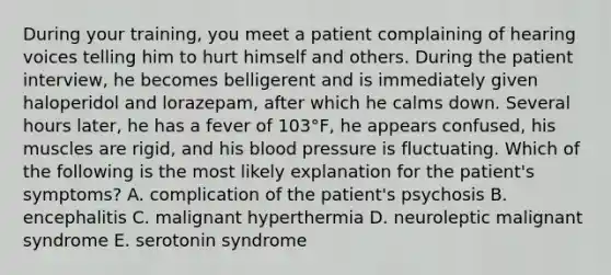 During your training, you meet a patient complaining of hearing voices telling him to hurt himself and others. During the patient interview, he becomes belligerent and is immediately given haloperidol and lorazepam, after which he calms down. Several hours later, he has a fever of 103°F, he appears confused, his muscles are rigid, and his blood pressure is fluctuating. Which of the following is the most likely explanation for the patient's symptoms? A. complication of the patient's psychosis B. encephalitis C. malignant hyperthermia D. neuroleptic malignant syndrome E. serotonin syndrome