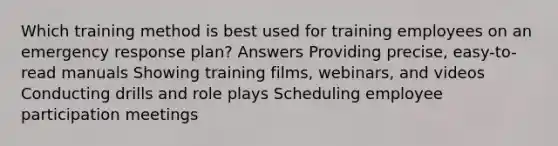 Which training method is best used for training employees on an emergency response plan? Answers Providing precise, easy-to-read manuals Showing training films, webinars, and videos Conducting drills and role plays Scheduling employee participation meetings