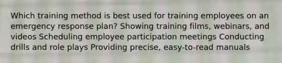 Which training method is best used for training employees on an emergency response plan? Showing training films, webinars, and videos Scheduling employee participation meetings Conducting drills and role plays Providing precise, easy-to-read manuals