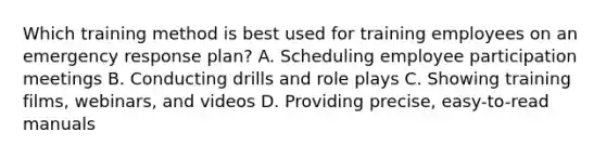 Which training method is best used for training employees on an emergency response plan? A. Scheduling employee participation meetings B. Conducting drills and role plays C. Showing training films, webinars, and videos D. Providing precise, easy-to-read manuals