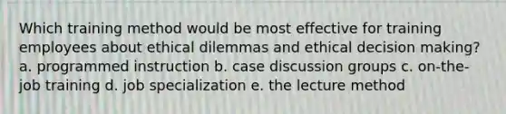 Which training method would be most effective for training employees about ethical dilemmas and ethical decision making? a. programmed instruction b. case discussion groups c. on-the-job training d. job specialization e. the lecture method