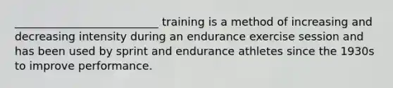 __________________________ training is a method of increasing and decreasing intensity during an endurance exercise session and has been used by sprint and endurance athletes since the 1930s to improve performance.