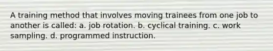 A training method that involves moving trainees from one job to another is called: a. job rotation. b. cyclical training. c. work sampling. d. programmed instruction.