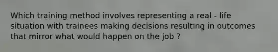 Which training method involves representing a real - life situation with trainees making decisions resulting in outcomes that mirror what would happen on the job ?