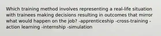 Which training method involves representing a real-life situation with trainees making decisions resulting in outcomes that mirror what would happen on the job? -apprenticeship -cross-training -action learning -internship -simulation