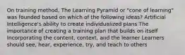 On training method, The Learning Pyramid or "cone of learning" was founded based on which of the following ideas? Artificial Intelligence's ability to create individualized plans The importance of creating a training plan that builds on itself Incorporating the content, context, and the learner Learners should see, hear, experience, try, and teach to others