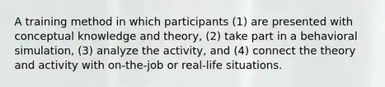 A training method in which participants (1) are presented with conceptual knowledge and theory, (2) take part in a behavioral simulation, (3) analyze the activity, and (4) connect the theory and activity with on-the-job or real-life situations.