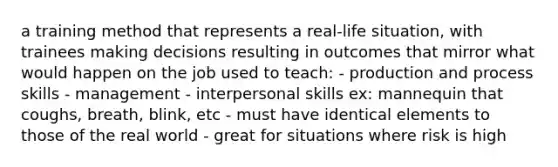 a training method that represents a real-life situation, with trainees making decisions resulting in outcomes that mirror what would happen on the job used to teach: - production and process skills - management - interpersonal skills ex: mannequin that coughs, breath, blink, etc - must have identical elements to those of the real world - great for situations where risk is high