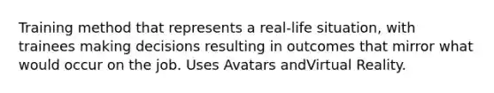 Training method that represents a real-life situation, with trainees making decisions resulting in outcomes that mirror what would occur on the job. Uses Avatars andVirtual Reality.