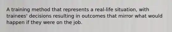 A training method that represents a real-life situation, with trainees' decisions resulting in outcomes that mirror what would happen if they were on the job.