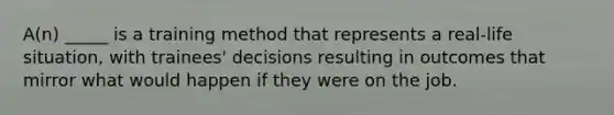 A(n) _____ is a training method that represents a real-life situation, with trainees' decisions resulting in outcomes that mirror what would happen if they were on the job.