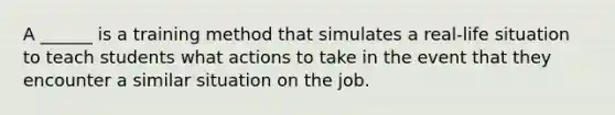 A ______ is a training method that simulates a real-life situation to teach students what actions to take in the event that they encounter a similar situation on the job.