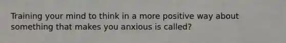 Training your mind to think in a more positive way about something that makes you anxious is called?