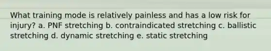 What training mode is relatively painless and has a low risk for injury? a. PNF stretching b. contraindicated stretching c. ballistic stretching d. dynamic stretching e. static stretching