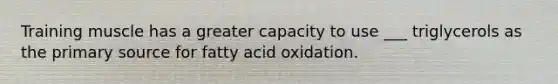 Training muscle has a greater capacity to use ___ triglycerols as the primary source for fatty acid oxidation.