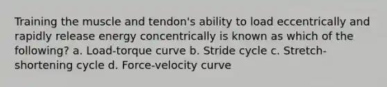 Training the muscle and tendon's ability to load eccentrically and rapidly release energy concentrically is known as which of the following? a. Load-torque curve b. Stride cycle c. Stretch-shortening cycle d. Force-velocity curve