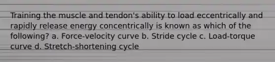 Training the muscle and tendon's ability to load eccentrically and rapidly release energy concentrically is known as which of the following? a. Force-velocity curve b. Stride cycle c. Load-torque curve d. Stretch-shortening cycle