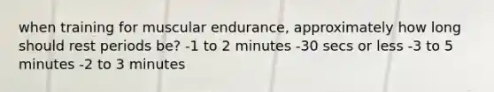 when training for muscular endurance, approximately how long should rest periods be? -1 to 2 minutes -30 secs or less -3 to 5 minutes -2 to 3 minutes