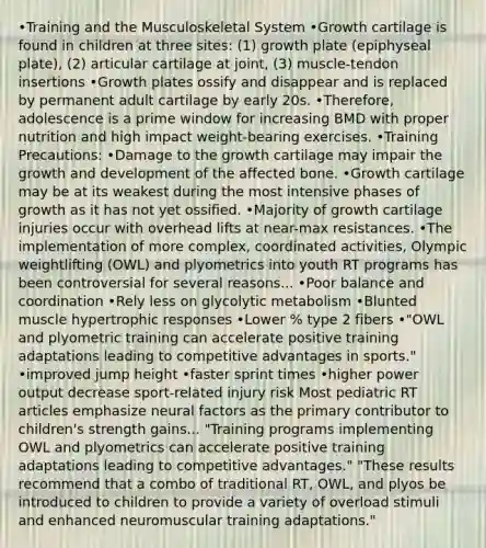 •Training and the Musculoskeletal System •Growth cartilage is found in children at three sites: (1) growth plate (epiphyseal plate), (2) articular cartilage at joint, (3) muscle-tendon insertions •Growth plates ossify and disappear and is replaced by permanent adult cartilage by early 20s. •Therefore, adolescence is a prime window for increasing BMD with proper nutrition and high impact weight-bearing exercises. •Training Precautions: •Damage to the growth cartilage may impair the growth and development of the affected bone. •Growth cartilage may be at its weakest during the most intensive phases of growth as it has not yet ossified. •Majority of growth cartilage injuries occur with overhead lifts at near-max resistances. •The implementation of more complex, coordinated activities, Olympic weightlifting (OWL) and plyometrics into youth RT programs has been controversial for several reasons... •Poor balance and coordination •Rely less on glycolytic metabolism •Blunted muscle hypertrophic responses •Lower % type 2 fibers •"OWL and plyometric training can accelerate positive training adaptations leading to competitive advantages in sports." •improved jump height •faster sprint times •higher power output decrease sport-related injury risk Most pediatric RT articles emphasize neural factors as the primary contributor to children's strength gains... "Training programs implementing OWL and plyometrics can accelerate positive training adaptations leading to competitive advantages." "These results recommend that a combo of traditional RT, OWL, and plyos be introduced to children to provide a variety of overload stimuli and enhanced neuromuscular training adaptations."