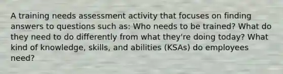 A training needs assessment activity that focuses on finding answers to questions such as: Who needs to be trained? What do they need to do differently from what they're doing today? What kind of knowledge, skills, and abilities (KSAs) do employees need?