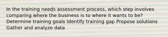 In the training needs assessment process, which step involves comparing where the business is to where it wants to be? Determine training goals Identify training gap Propose solutions Gather and analyze data