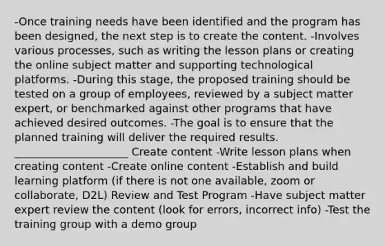 -Once training needs have been identified and the program has been designed, the next step is to create the content. -Involves various processes, such as writing the lesson plans or creating the online subject matter and supporting technological platforms. -During this stage, the proposed training should be tested on a group of employees, reviewed by a subject matter expert, or benchmarked against other programs that have achieved desired outcomes. -The goal is to ensure that the planned training will deliver the required results. _____________________ Create content -Write lesson plans when creating content -Create online content -Establish and build learning platform (if there is not one available, zoom or collaborate, D2L) Review and Test Program -Have subject matter expert review the content (look for errors, incorrect info) -Test the training group with a demo group