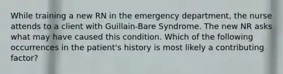 While training a new RN in the emergency department, the nurse attends to a client with Guillain-Bare Syndrome. The new NR asks what may have caused this condition. Which of the following occurrences in the patient's history is most likely a contributing factor?