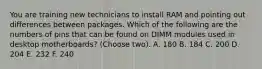 You are training new technicians to install RAM and pointing out differences between packages. Which of the following are the numbers of pins that can be found on DIMM modules used in desktop motherboards? (Choose two). A. 180 B. 184 C. 200 D. 204 E. 232 F. 240