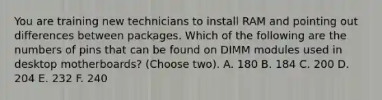 You are training new technicians to install RAM and pointing out differences between packages. Which of the following are the numbers of pins that can be found on DIMM modules used in desktop motherboards? (Choose two). A. 180 B. 184 C. 200 D. 204 E. 232 F. 240