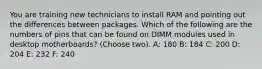 You are training new technicians to install RAM and pointing out the differences between packages. Which of the following are the numbers of pins that can be found on DIMM modules used in desktop motherboards? (Choose two). A: 180 B: 184 C: 200 D: 204 E: 232 F: 240