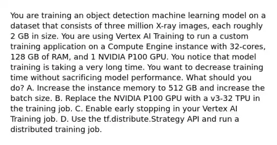 You are training an object detection machine learning model on a dataset that consists of three million X-ray images, each roughly 2 GB in size. You are using Vertex AI Training to run a custom training application on a Compute Engine instance with 32-cores, 128 GB of RAM, and 1 NVIDIA P100 GPU. You notice that model training is taking a very long time. You want to decrease training time without sacrificing model performance. What should you do? A. Increase the instance memory to 512 GB and increase the batch size. B. Replace the NVIDIA P100 GPU with a v3-32 TPU in the training job. C. Enable early stopping in your Vertex AI Training job. D. Use the tf.distribute.Strategy API and run a distributed training job.