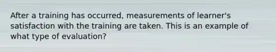 After a training has occurred, measurements of learner's satisfaction with the training are taken. This is an example of what type of evaluation?