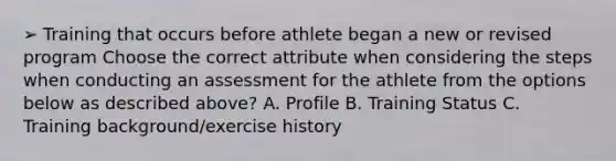 ➢ Training that occurs before athlete began a new or revised program Choose the correct attribute when considering the steps when conducting an assessment for the athlete from the options below as described above? A. Profile B. Training Status C. Training background/exercise history