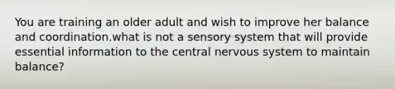 You are training an older adult and wish to improve her balance and coordination.what is not a sensory system that will provide essential information to the central <a href='https://www.questionai.com/knowledge/kThdVqrsqy-nervous-system' class='anchor-knowledge'>nervous system</a> to maintain balance?