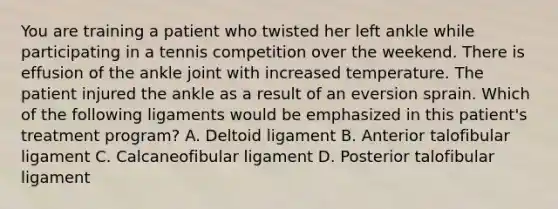 You are training a patient who twisted her left ankle while participating in a tennis competition over the weekend. There is effusion of the ankle joint with increased temperature. The patient injured the ankle as a result of an eversion sprain. Which of the following ligaments would be emphasized in this patient's treatment program? A. Deltoid ligament B. Anterior talofibular ligament C. Calcaneofibular ligament D. Posterior talofibular ligament