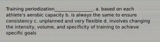 Training periodization_________________. a. based on each athlete's aerobic capacity b. is always the same to ensure consistency c. unplanned and very flexible d. involves changing the intensity, volume, and specificity of training to achieve specific goals