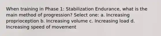 When training in Phase 1: Stabilization Endurance, what is the main method of progression? Select one: a. Increasing proprioception b. Increasing volume c. Increasing load d. Increasing speed of movement