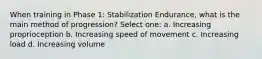 When training in Phase 1: Stabilization Endurance, what is the main method of progression? Select one: a. Increasing proprioception b. Increasing speed of movement c. Increasing load d. Increasing volume