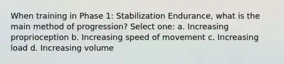 When training in Phase 1: Stabilization Endurance, what is the main method of progression? Select one: a. Increasing proprioception b. Increasing speed of movement c. Increasing load d. Increasing volume