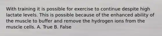 With training it is possible for exercise to continue despite high lactate levels. This is possible because of the enhanced ability of the muscle to buffer and remove the hydrogen ions from the muscle cells. A. True B. False