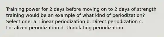 Training power for 2 days before moving on to 2 days of strength training would be an example of what kind of periodization? Select one: a. Linear periodization b. Direct periodization c. Localized periodization d. Undulating periodization