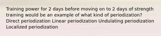 Training power for 2 days before moving on to 2 days of strength training would be an example of what kind of periodization? Direct periodization Linear periodization Undulating periodization Localized periodization