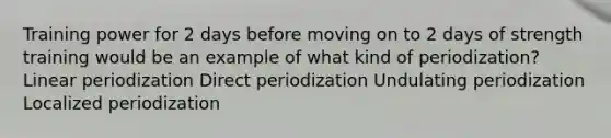 Training power for 2 days before moving on to 2 days of strength training would be an example of what kind of periodization? Linear periodization Direct periodization Undulating periodization Localized periodization