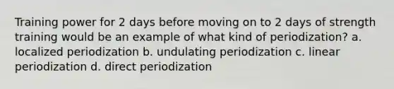 Training power for 2 days before moving on to 2 days of strength training would be an example of what kind of periodization? a. localized periodization b. undulating periodization c. linear periodization d. direct periodization