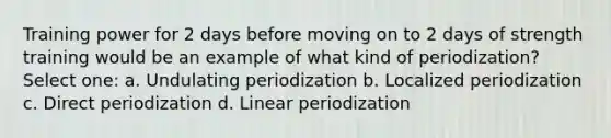 Training power for 2 days before moving on to 2 days of strength training would be an example of what kind of periodization? Select one: a. Undulating periodization b. Localized periodization c. Direct periodization d. Linear periodization